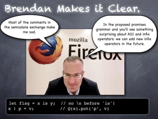 Brendan Makes it Clear.
  Most of the comments in
                                                In the proposed promises
the semicolons exchange make
                                            grammar and you’ll see something
           me sad.
                                              surprising about ASI and inﬁx
                                             operators: we can add new inﬁx
                                                 operators in the future.




  let flag = x is y;           // no n before 'is'!
  x ! p = v;                   // Q(x).put(’p’, v)
 