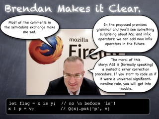 Brendan Makes it Clear.
  Most of the comments in
                                                 In the proposed promises
the semicolons exchange make
                                             grammar and you’ll see something
           me sad.
                                               surprising about ASI and inﬁx
                                              operators: we can add new inﬁx
                                                  operators in the future.



                                                      The moral of this
                                              story: ASI is (formally speaking)
                                                 a syntactic error correction
                                            procedure. If you start to code as if
                                               it were a universal signiﬁcant-
                                                newline rule, you will get into
                                                           trouble.



  let flag = x is y;           // no n before 'is'!
  x ! p = v;                   // Q(x).put(’p’, v)
 