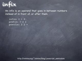 infix
 An inﬁx is an operand that goes in between numbers
 instead of in front of, or after them.
   infix: 2 + 2
   prefix: + 2 2
   postfix: 2 2 +




          http://inimino.org/~inimino/blog/javascript_semicolons
 