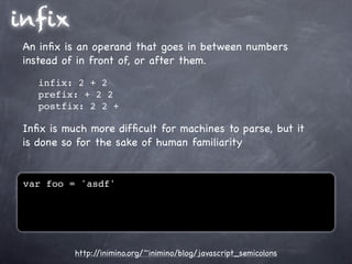 infix
 An inﬁx is an operand that goes in between numbers
 instead of in front of, or after them.
    infix: 2 + 2
    prefix: + 2 2
    postfix: 2 2 +

 Inﬁx is much more difﬁcult for machines to parse, but it
 is done so for the sake of human familiarity


 var foo = 'asdf'




           http://inimino.org/~inimino/blog/javascript_semicolons
 