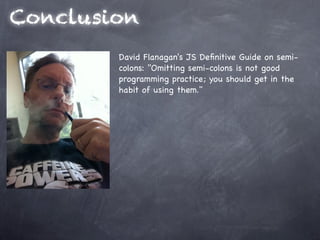 Conclusion
        David Flanagan's JS Deﬁnitive Guide on semi-
        colons: "Omitting semi-colons is not good
        programming practice; you should get in the
        habit of using them."
 
