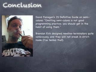 Conclusion
        David Flanagan's JS Deﬁnitive Guide on semi-
        colons: "Omitting semi-colons is not good
        programming practice; you should get in the
        habit of using them."

        Brendan Eich designed newline-terminators quite
        consciously, and they will not break in strict-
        mode (I've tested that).
 