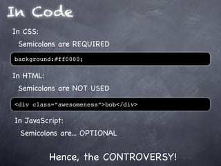 In Code
In CSS:
 Semicolons are REQUIRED
background:#ff0000;

In HTML:
 Semicolons are NOT USED

<div class=”awesomeness”>bob</div>

In JavaScript:
  Semicolons are... OPTIONAL


           Hence, the CONTROVERSY!
 
