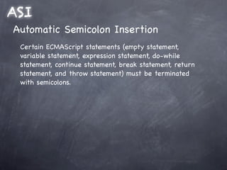 ASI
Automatic Semicolon Insertion
 Certain ECMAScript statements (empty statement,
 variable statement, expression statement, do-while
 statement, continue statement, break statement, return
 statement, and throw statement) must be terminated
 with semicolons.
 
