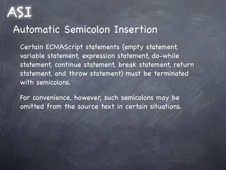 ASI
Automatic Semicolon Insertion
 Certain ECMAScript statements (empty statement,
 variable statement, expression statement, do-while
 statement, continue statement, break statement, return
 statement, and throw statement) must be terminated
 with semicolons.

 For convenience, however, such semicolons may be
 omitted from the source text in certain situations.
 