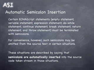 ASI
Automatic Semicolon Insertion
 Certain ECMAScript statements (empty statement,
 variable statement, expression statement, do-while
 statement, continue statement, break statement, return
 statement, and throw statement) must be terminated
 with semicolons.

 For convenience, however, such semicolons may be
 omitted from the source text in certain situations.


 These situations are described by saying that
 semicolons are automatically inserted into the source
 code token stream in those situations.
 