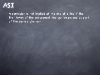 ASI
 A semicolon is not implied at the end of a line if the
 ﬁrst token of the subsequent line can be parsed as part
 of the same statement.
 