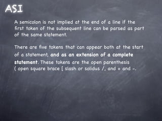 ASI
 A semicolon is not implied at the end of a line if the
 ﬁrst token of the subsequent line can be parsed as part
 of the same statement.

 There are ﬁve tokens that can appear both at the start
 of a statement, and as an extension of a complete
 statement. These tokens are the open parenthesis
 ( open square brace [ slash or solidus /, and + and -.
 