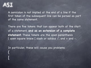 ASI
 A semicolon is not implied at the end of a line if the
 ﬁrst token of the subsequent line can be parsed as part
 of the same statement.

 There are ﬁve tokens that can appear both at the start
 of a statement, and as an extension of a complete
 statement. These tokens are the open parenthesis
 ( open square brace [ slash or solidus /, and + and -.


 In particular, these will cause you problems:
 (
 [
 
