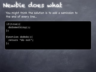 Newbie does what
You might think the solution is to add a semicolon to
the end of every line...

if(true){
  doSomething();
};

function doBob(){
  return “do not”;
};
 