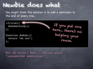 Newbie does what
You might think the solution is to add a semicolon to
the end of every line...

if(true){
                                    If yo u put
  doSomething();                                 o ne
};                                 here... there
                                                ’s no
function doBob(){                    helping yo u
                                                   r
  return “do not”;
};                                      cause.


Not an error! But... JSLint says:
“unexpected semicolon.”
 