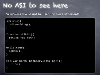 No ASI to see here
Semicolons should not be used for block statements.

if(true){
  doSomething();
}

function doBob(){
  return “do not”;
}

while(true){
  doBob();
}

for(var ba=0; ba<beer.left; ba++){
  drink++;
}
 