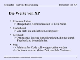 Semicolon – Extreme Programming                               Prinzipien von XP


      Die Werte von XP
         ●   Kommunikation
             –> Mangelhafte Kommunikation ist kein Zufall
         ●   Einfachheit
             –> Wie sieht die einfachste Lösung aus?
         ●   Feedback
             –> Optimismus ist eine Berufskrankheit, die nur durch
                Feedback zu behandeln ist.
         ●   Mut
             –> Fehlerhafter Code soll weggeworfen werden
             –> Codieren sie eine kleine Zeit parallele Varianten

GFU Cyrus + Rölke mbH, Carsten Siedentop, semicolon@gfu.net                  13
 
