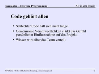 Semicolon – Extreme Programming                               XP in der Praxis


      Code gehört allen
         ●   Schlechter Code hält sich nicht lange.
         ●   Gemeinsame Verantwortlichkeit stärkt das Gefühl
             persönlicher Einflussnahme auf das Projekt.
         ●   Wissen wird über das Team verteilt




GFU Cyrus + Rölke mbH, Carsten Siedentop, semicolon@gfu.net                 15
 