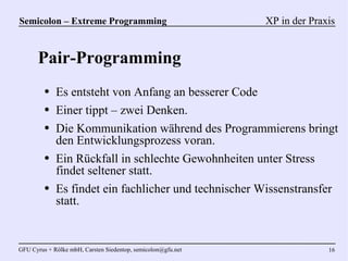Semicolon – Extreme Programming                               XP in der Praxis


      Pair-Programming
         ●   Es entsteht von Anfang an besserer Code
         ●   Einer tippt – zwei Denken.
         ●   Die Kommunikation während des Programmierens bringt
             den Entwicklungsprozess voran.
         ●   Ein Rückfall in schlechte Gewohnheiten unter Stress
             findet seltener statt.
         ●   Es findet ein fachlicher und technischer Wissenstransfer
             statt.


GFU Cyrus + Rölke mbH, Carsten Siedentop, semicolon@gfu.net                 16
 