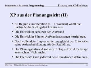 Semicolon – Extreme Programming                               Planung von XP-Projekten


      XP aus der Planungssicht (II)
         ●   Zu Beginn einer Iteration (1 – 4 Wochen) wählt die
             Fachseite die wichtigsten Feature aus.
         ●   Die Entwickler schätzen den Aufwand
         ●   Die Entwickler können Aufwandsaussagen korrigieren.
         ●   Nach vollendeter Implementierung gleicht der Entwickler
             seine Aufandsschätzung mit der Realität ab.
         ●   Der Planungsaufwand sollte ca. 1 Tag auf 30 Arbeitstage
             ausmachen. Nicht mehr.
         ●   Die Fachseite kann jederzeit neue Funktionen definieren.

GFU Cyrus + Rölke mbH, Carsten Siedentop, semicolon@gfu.net                         18
 