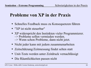 Semicolon – Extreme Programming                               Schwierigkeiten in der Praxis


      Probleme von XP in der Praxis
         ●   Schnelles Feedback muss zu Konsequenzen führen
         ●   "XP ist nicht steuerbar"
         ●   XP widerspricht den Instinkten vieler Programmierer.
             –> Probleme sollen vermieden werden.
             –> Wenn schon Probleme, dann nicht jetzt.
         ●   Nicht jeder kann mit jedem zusammenarbeiten
         ●   Zeitschätzung/Zeitmessung findet selten statt
         ●   Unit-Tests werden unter Zeitdruck vernachlässigt
         ●   Die Räumlichkeiten passen nicht
GFU Cyrus + Rölke mbH, Carsten Siedentop, semicolon@gfu.net                              20
 