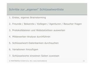 Schritte zur „eigenen“ Schlüsselwortliste

1. Erstes, eigenes Brainstorming

2. Freunde / Bekannte / Kollegen / Agenturen / Besucher fragen

3. Protokolldateien und Webstatistiken auswerten

4. Mitbewerber-Analyse durchführen

5. Schlüsselwort-Datenbanken durchsuchen

6. Variationen hinzufügen

7. Schlüsselworte einzelnen Seiten zuweisen

© MARTINSFELD GmbH & Co. KG / www.martinsfeld.de                 11
 