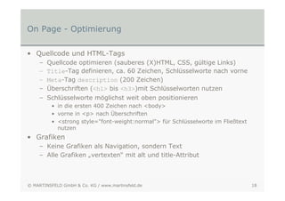 On Page - Optimierung

• Quellcode und HTML-Tags
    –   Quellcode optimieren (sauberes (X)HTML, CSS, gültige Links)
    –   Title-Tag definieren, ca. 60 Zeichen, Schlüsselworte nach vorne
    –   Meta-Tag description (200 Zeichen)
    –   Überschriften (<h1> bis <h3>)mit Schlüsselworten nutzen
    – Schlüsselworte möglichst weit oben positionieren
          • in die ersten 400 Zeichen nach <body>
          • vorne in <p> nach Überschriften
          • <strong style="font-weight:normal"> für Schlüsselworte im Fließtext
            nutzen
• Grafiken
    – Keine Grafiken als Navigation, sondern Text
    – Alle Grafiken „vertexten“ mit alt und title-Attribut



© MARTINSFELD GmbH & Co. KG / www.martinsfeld.de                                  18
 