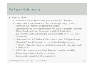 On Page - Optimierung

• Site-Struktur
    – Website-Struktur flach halten (nicht mehr als 3 Ebenen)
    – Lieber viele kurze Seiten mit Text als wenige lange, < 40kb
      (dennoch auf Themen-Eindeutigkeit achten)
    – Dateinamen und Verzeichnisnamen mit Schlüsselworten versehen
      (Keine Sonderzeichen, Bindestriche statt Unterstriche)
    – Zur internen Verlinkung jeweils Schlüsselworte im Anchor-Text
      verwenden
    – „Sitemaps“ und A-Z Index als Sprungbrett und Schlagwortdepot
    – „Deeplinks“ von Homepage zu relevanten Inhalten setzen
    – „Teaser“ nutzen für Schlüsselwortplatzierung auf Homepage und
      Außenspalten
    – „REST“ (Representational State Transfer) sprechende URLs
    – Seitenname möglichst nicht verändern
    – Seiteninhalte möglichst oft aktualisieren

© MARTINSFELD GmbH & Co. KG / www.martinsfeld.de                      19
 