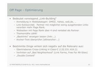 Off Page - Optimierung

• Bedeutet vorwiegend „Link-Building“
    – Anmeldung in Webkatalogen: DMOZ, Yahoo, web.de, …
    – Link-Exklusivität: Partner mit möglichst wenig ausgehenden Links
      vererben mehr Page Rank.
    – Webseiten mit Page Rank über 4 sind rentabel als Partner
    – Themennähe zählt!
    – „Backlinks“ anzeigen lassen (link:…)
    – Anchor-Text überprüfen (allinanchor:…)


• Bestimmte Dinge wirken sich negativ auf die Relevanz aus:
    – Übertriebenes Cross-Linking in Class-C (132.231.XXX.2)
    – Verlinken auf „Bad Neighborhood“ (Link Farms, Free For All-Sites)
    – „Double Content“



© MARTINSFELD GmbH & Co. KG / www.martinsfeld.de                          21
 