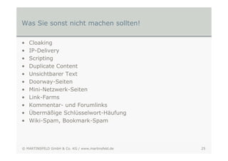 Was Sie sonst nicht machen sollten!

•   Cloaking
•   IP-Delivery
•   Scripting
•   Duplicate Content
•   Unsichtbarer Text
•   Doorway-Seiten
•   Mini-Netzwerk-Seiten
•   Link-Farms
•   Kommentar- und Forumlinks
•   Übermäßige Schlüsselwort-Häufung
•   Wiki-Spam, Bookmark-Spam




© MARTINSFELD GmbH & Co. KG / www.martinsfeld.de   25
 