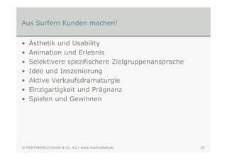 Aus Surfern Kunden machen!


•   Ästhetik und Usability
•   Animation und Erlebnis
•   Selektivere spezifischere Zielgruppenansprache
•   Idee und Inszenierung
•   Aktive Verkaufsdramaturgie
•   Einzigartigkeit und Prägnanz
•   Spielen und Gewinnen




© MARTINSFELD GmbH & Co. KG / www.martinsfeld.de     28
 