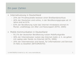 Ein paar Zahlen

• Internetnutzung in Deutschland
    – 25% der Privathaushalte besitzen einen Breitbandanschluss
    – 46% der Deutschen sind online, in der Bevölkerungsgruppe ab 14
      Jahre sind es 61%
    – 63% der Bevölkerung nutzt das Internet mindestens einmal im
      Monat; unabhängig von Alter und Nutzungsart (EITO; 2005)


• Mobile Kommunikation in Deutschland
    – 92,1% der deutschen Bevölkerung nutzen Mobilfunkgeräte
    – 48% der Internetnutzer nutzen das Internet mobil, d. h. sie gehen
      mit Laptop oder Handy ins Internet (ACTA; 2006)
    – 20% der Internetnutzer sind bereit, für Informationen und Services
      im Netz zu bezahlen (BITCOM/EITO)




© MARTINSFELD GmbH & Co. KG / www.martinsfeld.de                       3
 