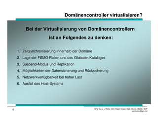 'RPlQHQFRQWUROOHU YLUWXDOLVLHUHQ

          %HL GHU 9LUWXDOLVLHUXQJ YRQ 'RPlQHQFRQWUROOHUQ
                        LVW DQ )ROJHQGHV ]X GHQNHQ

     1. Zeitsynchronisierung innerhalb der Domäne
     2. Lage der FSMO-Rollen und des Globalen Kataloges
     3. Suspend-Modus und Replikation
     4. Möglichkeiten der Datensicherung und Rücksicherung
     5. Netzwerkverfügbarkeit bei hoher Last
     6. Ausfall des Host-Systems




12                                                  GFU Cyrus + Rölke mbH, Ralph Vergin, Dipl.-Inform., MCSE, VCP
                                                                                                 semicolon@gfu.net
 
