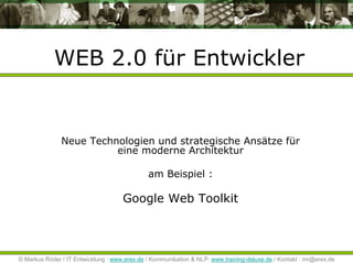 WEB 2.0 für Entwickler


               Neue Technologien und strategische Ansätze für
                         eine moderne Architektur

                                              am Beispiel :

                                     Google Web Toolkit




© Markus Röder / IT Entwicklung : www.erex.de / Kommunikation & NLP: www.training-deluxe.de / Kontakt : mr@erex.de
 