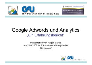 Google Adwords und Analytics
       „Ein Erfahrungsbericht“
          Präsentation von Hagen Cyrus
    am 21.8.2007 im Rahmen der Vortragsreihe
                   „Semicolon“




                                               www.gfu.net
 