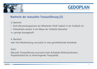 Nachteile der manuellen Testausführung (2)
3. Nachteil:
• Fach-/Anwendungswissen der Mitarbeiter fließt implizit in die Testläufe ein

• Fehlerdetails werden in der Masse der Testläufe übersehen

=> geringe Aussagekraft

4. Nachteil:
Jede Test-Wiederholung verursacht in etwa gleichbleibende Aufwände.

Fazit:
Manuelle Testausführung verursacht hohe Aufwände (Arbeitszeitkosten,
Projektlaufzeit) bei zu hinterfragender Testqualität.


                                                                                9
 