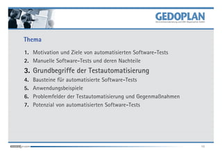 Thema
1. Motivation und Ziele von automatisierten Software-Tests
2. Manuelle Software-Tests und deren Nachteile
3. Grundbegriffe der Testautomatisierung
4.   Bausteine für automatisierte Software-Tests
5.   Anwendungsbeispiele
6.   Problemfelder der Testautomatisierung und Gegenmaßnahmen
7.   Potenzial von automatisierten Software-Tests




                                                                10
 