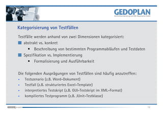 Kategorisierung von Testfällen
Testfälle werden anhand von zwei Dimensionen kategorisiert:
   abstrakt vs. konkret
      • Beschreibung von bestimmten Programmabläufen und Testdaten
   Spezifikation vs. Implementierung
      • Formalisierung und Ausführbarkeit

Die folgenden Ausprägungen von Testfällen sind häufig anzutreffen:
•   Testszenario (z.B. Word-Dokument)
•   Testfall (z.B. strukturiertes Excel-Template)
•   interpretiertes Testskript (z.B. GUI-Testskript im XML-Format)
•   kompiliertes Testprogramm (z.B. JUnit-Testklasse)

                                                                     12
 