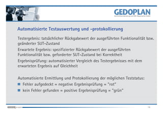 Automatisierte Testauswertung und -protokollierung
Testergebnis: tatsächlicher Rückgabewert der ausgeführten Funktionalität bzw.
geänderter SUT-Zustand
Erwartete Ergebnis: spezifizierter Rückgabewert der ausgeführten
Funktionalität bzw. geforderter SUT-Zustand bei Korrektheit
Ergebnisprüfung: automatisierter Vergleich des Testergebnisses mit dem
erwarteten Ergebnis auf Gleichheit

Automatisierte Ermittlung und Protokollierung der möglichen Teststatus:
  Fehler aufgedeckt = negative Ergebnisprüfung = "rot"
  kein Fehler gefunden = positive Ergebnisprüfung = "grün"


                                                                          14
 