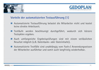 Vorteile der automatisierten Testausführung (1)
  Automatisierte Testausführung belastet die Mitarbeiter nicht und kostet
  keine direkte Arbeitszeit.
  Testläufe werden beschleunigt durchgeführt, wodurch sich kürzere
  Testzyklen ergeben.
  Auch umfangreiche Ergebnisprüfungen sind mit einem verlässlichen
  Resultat möglich (z.B. Datenbank- oder Dateiinhalte).
  Automatisierte Testfälle sind unabhängig vom Fach-/ Anwendungswissen
  der Mitarbeiter ausführbar und somit auch langfristig wiederholbar.




                                                                      15
 