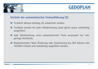 Vorteile der automatisierten Testausführung (2)
  Testläufe können beliebig oft wiederholt werden.
  Testläufe werden bei jeder Wiederholung exakt gleich sowie vollständig
  ausgeführt.
  Jede Wiederholung eines automatisierten Tests verursacht nur sehr
  geringe Aufwände.
  Regressionstest: Nach Änderung oder Erweiterung des SUT können alle
  Testfälle einfach und vollständig ausgeführt werden.




                                                                       16
 