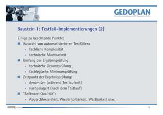 Baustein 1: Testfall-Implementierungen (2)
Einige zu beachtende Punkte:
   Auswahl von automatisierbaren Testfällen:
     • fachliche Komplexität

     • technische Machbarkeit

   Umfang der Ergebnisprüfung:
     • technische Gesamtprüfung

     • fachlogische Minimumprüfung

   Zeitpunkt der Ergebnisprüfung:
     • dynamisch (während Testlaufzeit)

     • nachgelagert (nach dem Testlauf)

   "Software-Qualität":
     • Abgeschlossenheit, Wiederholbarkeit, Wartbarkeit usw.


                                                               19
 