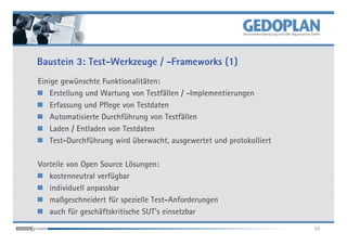 Baustein 3: Test-Werkzeuge / -Frameworks (1)
Einige gewünschte Funktionalitäten:
    Erstellung und Wartung von Testfällen / -Implementierungen
    Erfassung und Pflege von Testdaten
    Automatisierte Durchführung von Testfällen
    Laden / Entladen von Testdaten
    Test-Durchführung wird überwacht, ausgewertet und protokolliert

Vorteile von Open Source Lösungen:
   kostenneutral verfügbar
   individuell anpassbar
   maßgeschneidert für spezielle Test-Anforderungen
   auch für geschäftskritische SUT's einsetzbar
                                                                      23
 