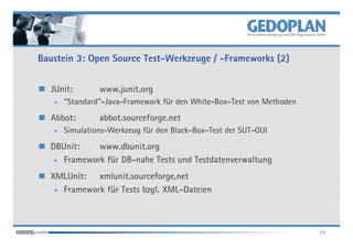 Baustein 3: Open Source Test-Werkzeuge / -Frameworks (2)


  JUnit:        www.junit.org
   •   "Standard"-Java-Framework für den White-Box-Test von Methoden
  Abbot:        abbot.sourceforge.net
   •   Simulations-Werkzeug für den Black-Box-Test der SUT-GUI
  DBUnit:    www.dbunit.org
   • Framework für DB-nahe Tests und Testdatenverwaltung


  XMLUnit: xmlunit.sourceforge.net
   • Framework für Tests bzgl. XML-Dateien




                                                                       24
 
