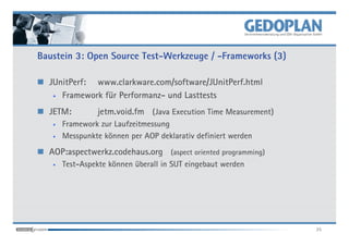 Baustein 3: Open Source Test-Werkzeuge / -Frameworks (3)

  JUnitPerf: www.clarkware.com/software/JUnitPerf.html
   • Framework für Performanz- und Lasttests


  JETM:         jetm.void.fm (Java Execution Time Measurement)
   •   Framework zur Laufzeitmessung
   •   Messpunkte können per AOP deklarativ definiert werden
  AOP:aspectwerkz.codehaus.org (aspect oriented programming)
   •   Test-Aspekte können überall in SUT eingebaut werden




                                                                 25
 