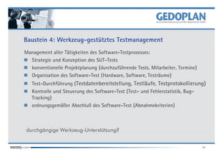 Baustein 4: Werkzeug-gestütztes Testmanagement
Management aller Tätigkeiten des Software-Testprozesses:
  Strategie und Konzeption des SUT-Tests
  konventionelle Projektplanung (durchzuführende Tests, Mitarbeiter, Termine)
  Organisation des Software-Test (Hardware, Software, Testräume)
   Test-Durchführung (Testdatenbereitstellung, Testläufe, Testprotokollierung)
   Kontrolle und Steuerung des Software-Test (Test- und Fehlerstatistik, Bug-
   Tracking)
   ordnungsgemäßer Abschluß des Software-Test (Abnahmekriterien)



durchgängige Werkzeug-Unterstützung?


                                                                                26
 