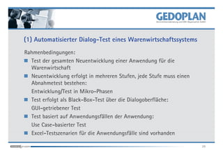 (1) Automatisierter Dialog-Test eines Warenwirtschaftssystems
Rahmenbedingungen:
  Test der gesamten Neuentwicklung einer Anwendung für die
  Warenwirtschaft
  Neuentwicklung erfolgt in mehreren Stufen, jede Stufe muss einen
  Abnahmetest bestehen:
  Entwicklung/Test in Mikro-Phasen
  Test erfolgt als Black-Box-Test über die Dialogoberfläche:
  GUI-getriebener Test
  Test basiert auf Anwendungsfällen der Anwendung:
  Use Case-basierter Test
  Excel-Testszenarien für die Anwendungsfälle sind vorhanden

                                                                     29
 