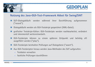 Nutzung des Java-GUI-Test-Framework Abbot für Swing/SWT
  SUT-Dialogabläufe   werden    während    ihrer   Durchführung      aufgenommen
  ("record").
  Dialogabläufe werden als GUI-Testskript gespeichert (XML-Datei).
  grafischer Testskript-Editor: GUI-Testskripte werden nachbearbeitet, verändert
  und inkrementell weiterentwickelt.
  GUI-Testskripte können zu einem späteren Zeitpunkt und beliebig oft
  ausgeführt werden ("play").
  GUI-Testskripte beinhalten Prüfungen auf Dialogebene ("assert").
  Aus GUI-Testskripten heraus werden Java-Methoden des SUT aufgerufen:
   • Testdaten verwalten

   • fachliche Prüfungen durchführen



                                                                               30
 