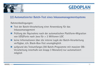 (2) Automatisierter Batch-Test eines Inkassomanagementsystems

Rahmenbedingungen:
   Test der Batch-Verarbeitung einer Anwendung für das
   Inkassomanagement
   Prüfung der Äquivalenz nach der automatischen Plattform-Migration
   von UDS/Forte nach Java für > 2 Millionen LOC
   keine Informationen über die interne Logik der Batch-Verarbeitung
   verfügbar, d.h. Black-Box-Test unumgänglich
   aufgrund des Testumfanges (90 Batch-Programme mit massiver DB-
   Verarbeitung innerhalb von knapp 3 Monaten) nur automatisiert
   möglich



                                                                       32
 