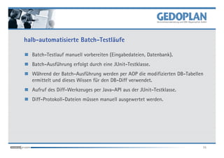 halb-automatisierte Batch-Testläufe

  Batch-Testlauf manuell vorbereiten (Eingabedateien, Datenbank).
  Batch-Ausführung erfolgt durch eine JUnit-Testklasse.
  Während der Batch-Ausführung werden per AOP die modifizierten DB-Tabellen
  ermittelt und dieses Wissen für den DB-Diff verwendet.
  Aufruf des Diff-Werkzeuges per Java-API aus der JUnit-Testklasse.
  Diff-Protokoll-Dateien müssen manuell ausgewertet werden.




                                                                          35
 