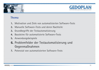 Thema
1.   Motivation und Ziele von automatisierten Software-Tests
2.   Manuelle Software-Tests und deren Nachteile
3.   Grundbegriffe der Testautomatisierung
4.   Bausteine für automatisierte Software-Tests
5.   Anwendungsbeispiele
6. Problemfelder der Testautomatisierung und
   Gegenmaß
   Gegenmaßnahmen
7. Potenzial von automatisierten Software-Tests




                                                               36
 