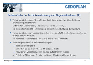Problemfelder der Testautomatisierung und Gegenmaßnahmen (1)
    Testautomatisierung auf Open Source Basis kann ein aufwendiges Software-
    Entwicklungsprojekt sein:
    Mitarbeiter-Qualifikation, Entwicklungsprozess, Qualität, ...
    => Integration mit SUT-Entwicklung; testgetriebene Software-Entwicklung
    Testautomatisierung verursacht zunächst nicht unerhebliche Kosten, ohne dass ein
    direkter Nutzen entsteht.
    => konkrete, inkrementelle Test-Ziele; depth-first-Testansatz
    Erstellung von Testfall-Implementierungen:
     • kann aufwendig sein

     • erfordert ein qualitativ hohes Mitarbeiter-Profil

     • "bewährte" Vorgehensweisen müssen aufgebrochen werden

    => Schulung / Coaching; Benutzer-adäquate Werkzeug-Unterstützung

                                                                                 37
 