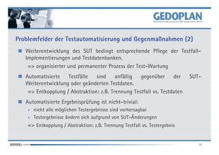 Problemfelder der Testautomatisierung und Gegenmaßnahmen (2)
   Weiterentwicklung des SUT bedingt entsprechende Pflege der Testfall-
   Implementierungen und Testdatenbanken.
    => organisierter und permanenter Prozess der Test-Wartung
   Automatisierte   Testfälle   sind     anfällig  gegenüber      der       SUT-
   Weiterentwicklung oder geänderten Testdaten.
    => Entkopplung / Abstraktion: z.B. Trennung Testfall vs. Testdaten
   Automatisierte Ergebnisprüfung ist nicht-trivial:
    •   nicht alle möglichen Testergebnisse sind vorhersagbar
    •   Testergebnisse ändern sich aufgrund von SUT-Änderungen
    => Entkopplung / Abstraktion: z.B. Trennung Testfall vs. Testergebnis


                                                                               38
 