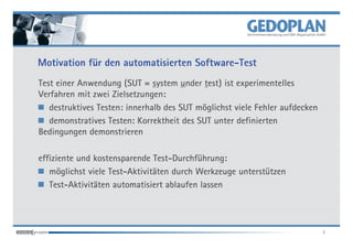 Motivation für den automatisierten Software-Test
Test einer Anwendung (SUT = system under test) ist experimentelles
Verfahren mit zwei Zielsetzungen:
   destruktives Testen: innerhalb des SUT möglichst viele Fehler aufdecken
   demonstratives Testen: Korrektheit des SUT unter definierten
Bedingungen demonstrieren

effiziente und kostensparende Test-Durchführung:
   möglichst viele Test-Aktivitäten durch Werkzeuge unterstützen
   Test-Aktivitäten automatisiert ablaufen lassen




                                                                             3
 